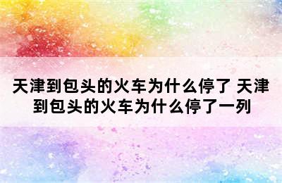 天津到包头的火车为什么停了 天津到包头的火车为什么停了一列